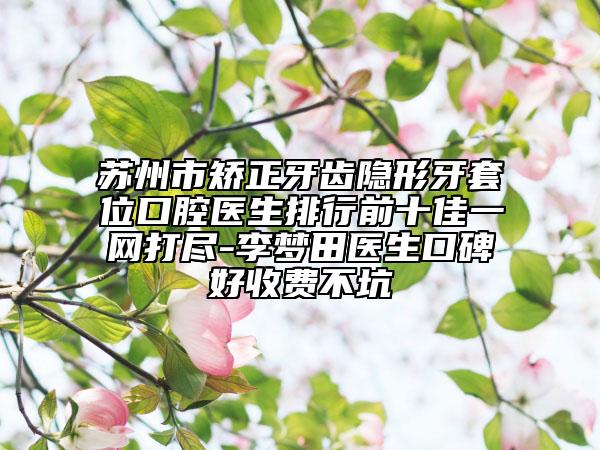 蘇州市矯正牙齒隱形牙套位口腔醫(yī)生排行前十佳一網(wǎng)打盡-李夢(mèng)田醫(yī)生口碑好收費(fèi)不坑