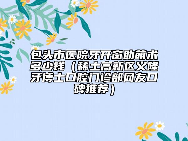包頭市醫(yī)院牙開窗助萌術多少錢（稀土高新區(qū)義隆牙博士口腔門診部網友口碑推薦）