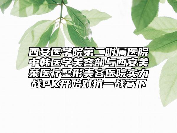 西安醫(yī)學(xué)院第二附屬醫(yī)院中韓醫(yī)學(xué)美容部與西安美萊醫(yī)療整形美容醫(yī)院實(shí)力戰(zhàn)PK開始對抗一戰(zhàn)高下