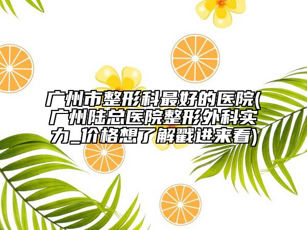 廣州市整形科最好的醫(yī)院(廣州陸總醫(yī)院整形外科實(shí)力_價格想了解戳進(jìn)來看)