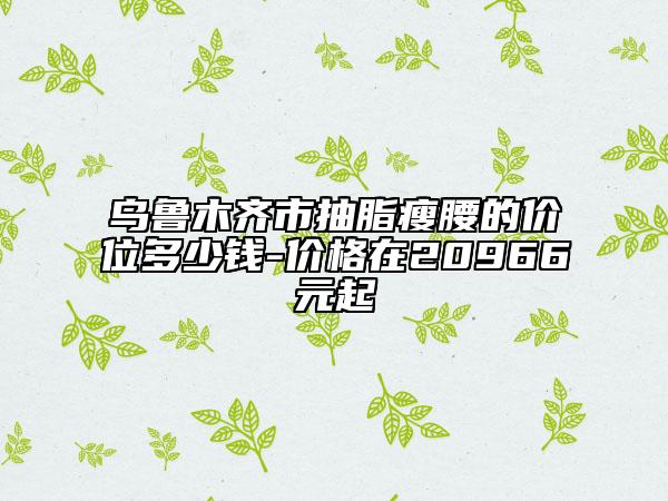 烏魯木齊市抽脂瘦腰的價(jià)位多少錢-價(jià)格在20966元起