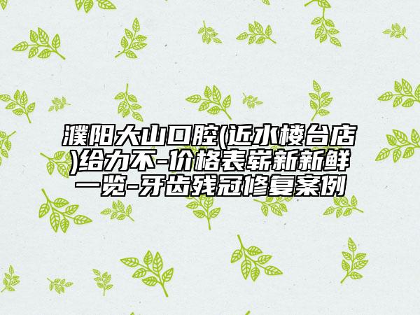濮陽(yáng)大山口腔(近水樓臺(tái)店)給力不-價(jià)格表嶄新新鮮一覽-牙齒殘冠修復(fù)案例