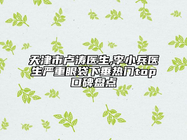 天津市盧濤醫(yī)生,李小兵醫(yī)生嚴(yán)重眼袋下垂熱門(mén)top口碑盤(pán)點(diǎn)