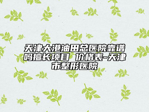 天津大港油田總醫(yī)院靠譜嗎擅長項(xiàng)目 價(jià)格表-天津市整形醫(yī)院