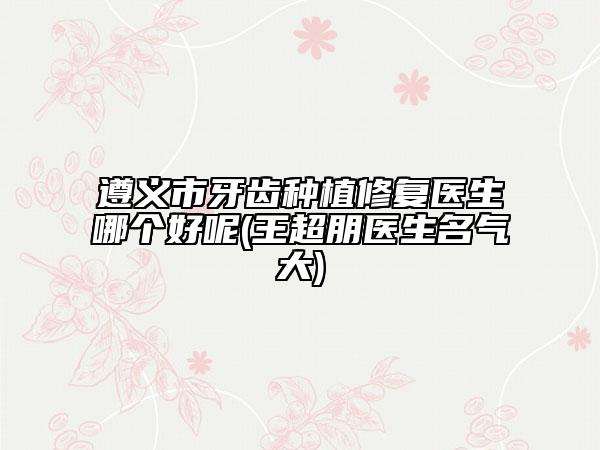 遵義市牙齒種植修復醫(yī)生哪個好呢(王超朋醫(yī)生名氣大)