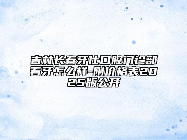吉林長春牙仕口腔門診部看牙怎么樣-附價格表2025版公開