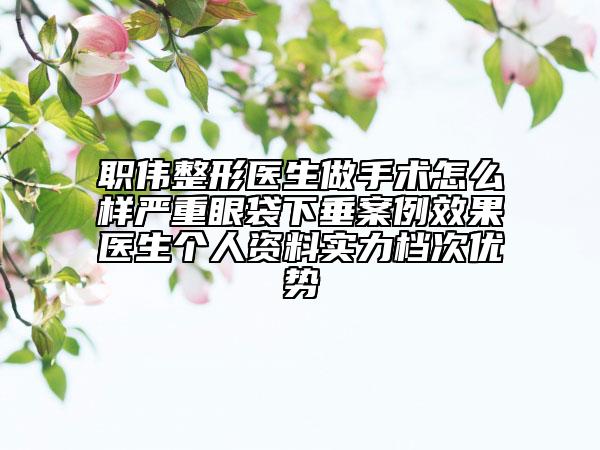 職偉整形醫(yī)生做手術(shù)怎么樣嚴重眼袋下垂案例效果醫(yī)生個人資料實力檔次優(yōu)勢