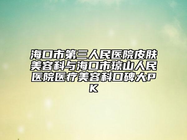 海口市第三人民醫(yī)院皮膚美容科與?？谑协偵饺嗣襻t(yī)院醫(yī)療美容科口碑大PK