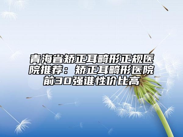 青海省矯正耳畸形正規(guī)醫(yī)院推薦：矯正耳畸形醫(yī)院前30強誰性價比高