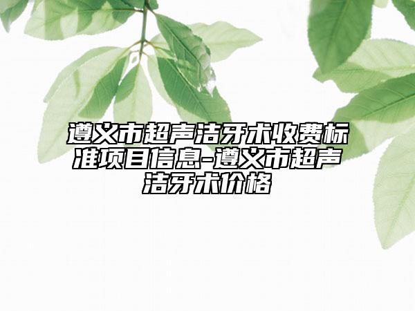 遵義市超聲潔牙術(shù)收費(fèi)標(biāo)準(zhǔn)項(xiàng)目信息-遵義市超聲潔牙術(shù)價(jià)格