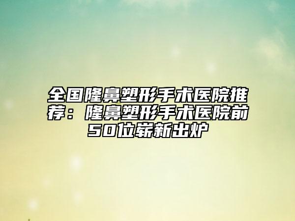 全國(guó)隆鼻塑形手術(shù)醫(yī)院推薦：隆鼻塑形手術(shù)醫(yī)院前50位嶄新出爐