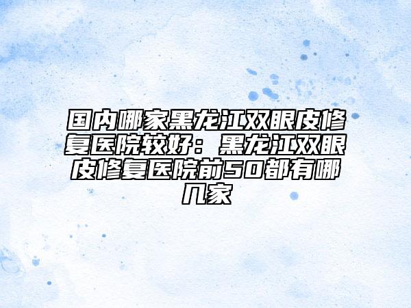 國(guó)內(nèi)哪家黑龍江雙眼皮修復(fù)醫(yī)院較好：黑龍江雙眼皮修復(fù)醫(yī)院前50都有哪幾家