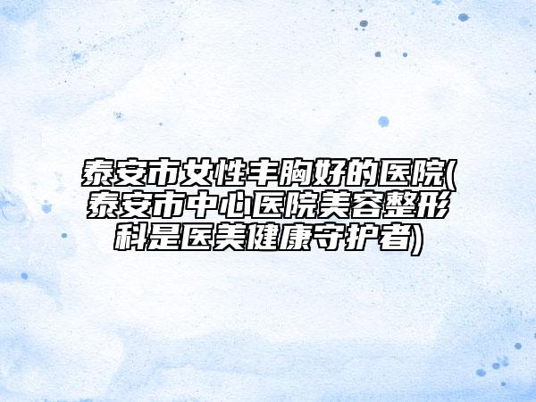泰安市女性豐胸好的醫(yī)院(泰安市中心醫(yī)院美容整形科是醫(yī)美健康守護者)