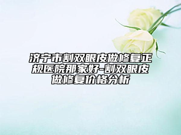 濟(jì)寧市割雙眼皮做修復(fù)正規(guī)醫(yī)院那家好-割雙眼皮做修復(fù)價(jià)格分析