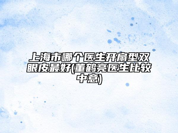 上海市哪個(gè)醫(yī)生開扇型雙眼皮最好(董鶴亮醫(yī)生比較中意)