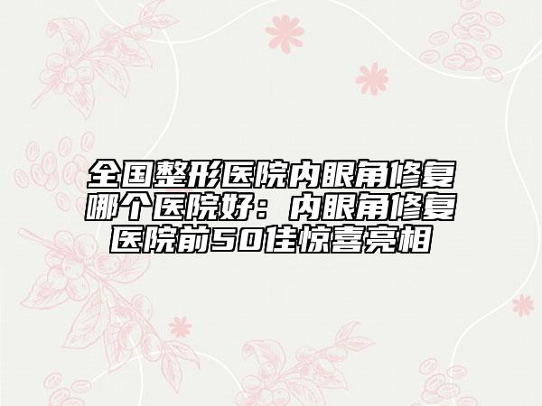 全國整形醫(yī)院內(nèi)眼角修復哪個醫(yī)院好：內(nèi)眼角修復醫(yī)院前50佳驚喜亮相