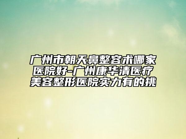 廣州市朝天鼻整容術(shù)哪家醫(yī)院好-廣州康華清醫(yī)療美容整形醫(yī)院實(shí)力有的挑