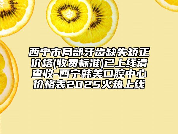 西寧市局部牙齒缺失矯正價格(收費標(biāo)準(zhǔn))已上線請查收-西寧韓美口腔中心價格表2025火熱上線