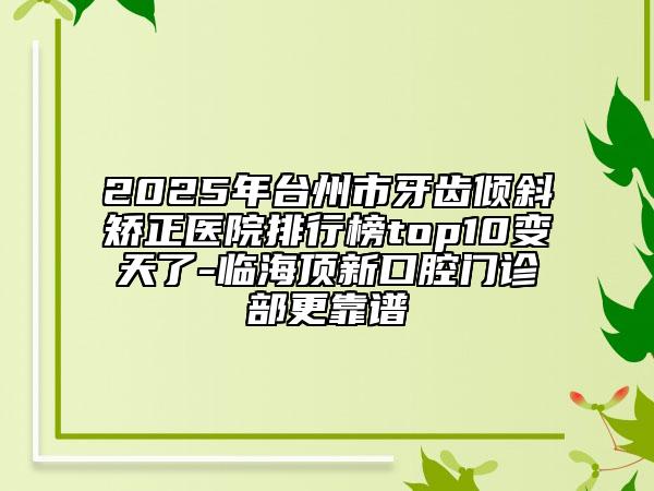 2025年臺州市牙齒傾斜矯正醫(yī)院排行榜top10變天了-臨海頂新口腔門診部更靠譜