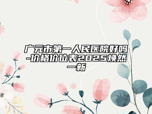 廣元市第一人民醫(yī)院好嗎-價格價位表2025煥然一新