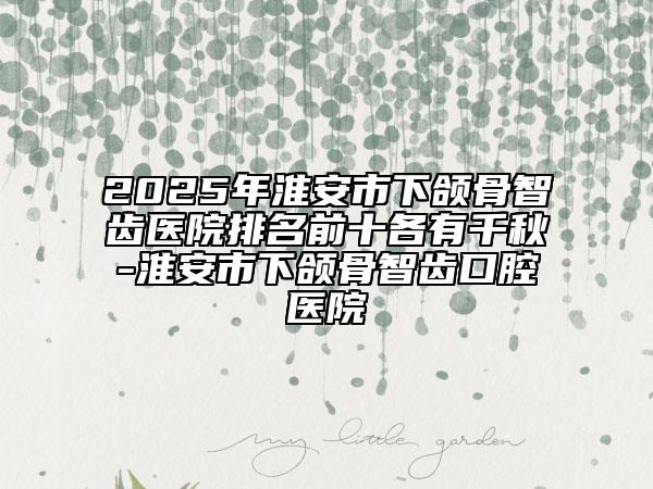 2025年淮安市下頜骨智齒醫(yī)院排名前十各有千秋-淮安市下頜骨智齒口腔醫(yī)院