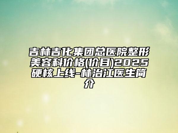 吉林吉化集團(tuán)總醫(yī)院整形美容科價(jià)格(價(jià)目)2025硬核上線-林治江醫(yī)生簡(jiǎn)介
