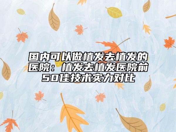 國(guó)內(nèi)可以做植發(fā)去植發(fā)的醫(yī)院：植發(fā)去植發(fā)醫(yī)院前50佳技術(shù)實(shí)力對(duì)比