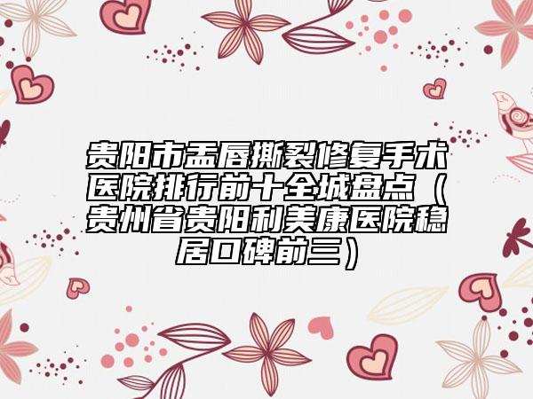 貴陽市盂唇撕裂修復手術醫(yī)院排行前十全城盤點（貴州省貴陽利美康醫(yī)院穩(wěn)居口碑前三）