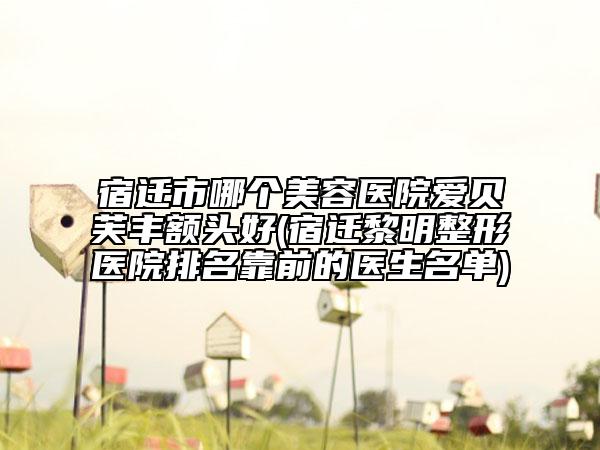 宿遷市哪個(gè)美容醫(yī)院愛貝芙豐額頭好(宿遷黎明整形醫(yī)院排名靠前的醫(yī)生名單)