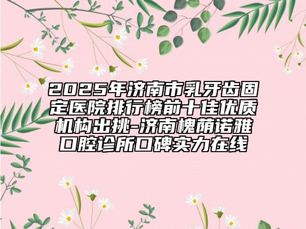 2025年濟南市乳牙齒固定醫(yī)院排行榜前十佳優(yōu)質(zhì)機構出挑-濟南槐蔭諾雅口腔診所口碑實力在線