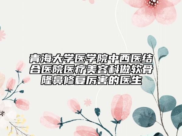 青海大學(xué)醫(yī)學(xué)院中西醫(yī)結(jié)合醫(yī)院醫(yī)療美容科做軟骨隆鼻修復(fù)厲害的醫(yī)生
