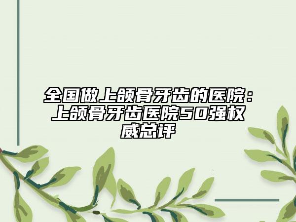 全國做上頜骨牙齒的醫(yī)院：上頜骨牙齒醫(yī)院50強(qiáng)權(quán)威總評