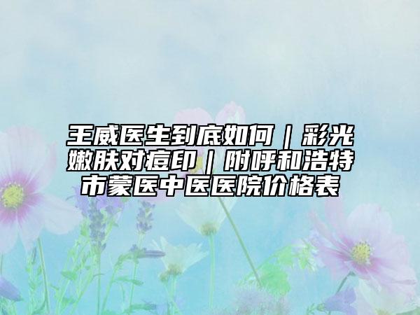 王威醫(yī)生到底如何｜彩光嫩膚對(duì)痘?。胶艉秃铺厥忻舍t(yī)中醫(yī)醫(yī)院價(jià)格表