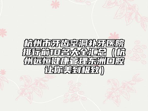 杭州市牙齒空洞補(bǔ)牙醫(yī)院排行前10名大全匯總（杭州遠(yuǎn)恒健康管理東洲口腔讓你美到極致）
