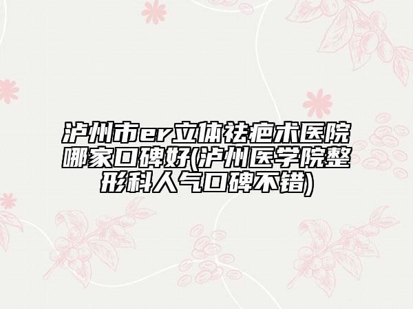 瀘州市er立體祛疤術(shù)醫(yī)院哪家口碑好(瀘州醫(yī)學(xué)院整形科人氣口碑不錯(cuò))