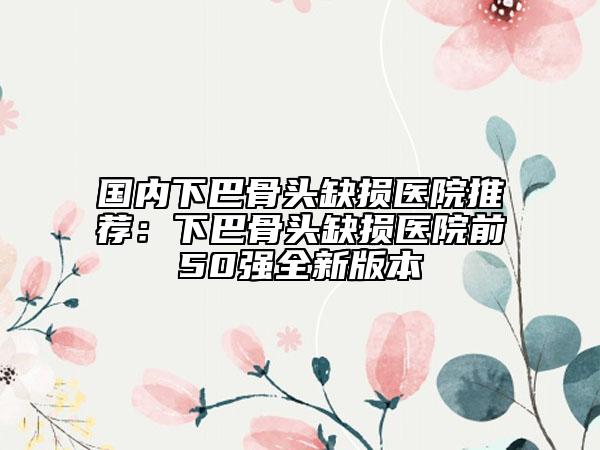 國內(nèi)下巴骨頭缺損醫(yī)院推薦：下巴骨頭缺損醫(yī)院前50強(qiáng)全新版本