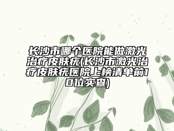 長(zhǎng)沙市哪個(gè)醫(yī)院能做激光治療皮膚疣(長(zhǎng)沙市激光治療皮膚疣醫(yī)院上榜清單前10位實(shí)查)
