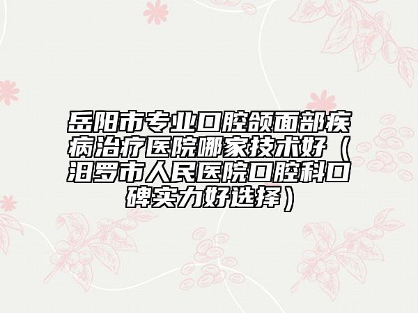 岳陽市專業(yè)口腔頜面部疾病治療醫(yī)院哪家技術(shù)好（汨羅市人民醫(yī)院口腔科口碑實(shí)力好選擇）