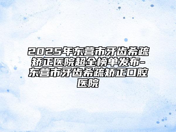 2025年東營市牙齒希疏矯正醫(yī)院超全榜單發(fā)布-東營市牙齒希疏矯正口腔醫(yī)院