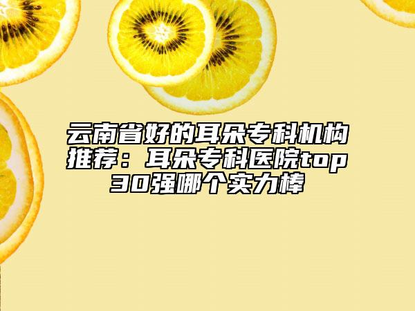 云南省好的耳朵?？茩C(jī)構(gòu)推薦：耳朵?？漆t(yī)院top30強(qiáng)哪個(gè)實(shí)力棒