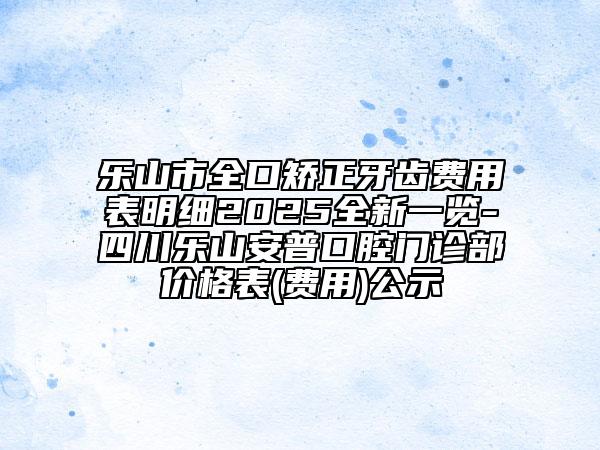 樂山市全口矯正牙齒費用表明細2025全新一覽-四川樂山安普口腔門診部價格表(費用)公示
