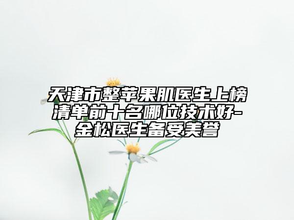 天津市整蘋果肌醫(yī)生上榜清單前十名哪位技術(shù)好-金松醫(yī)生備受美譽