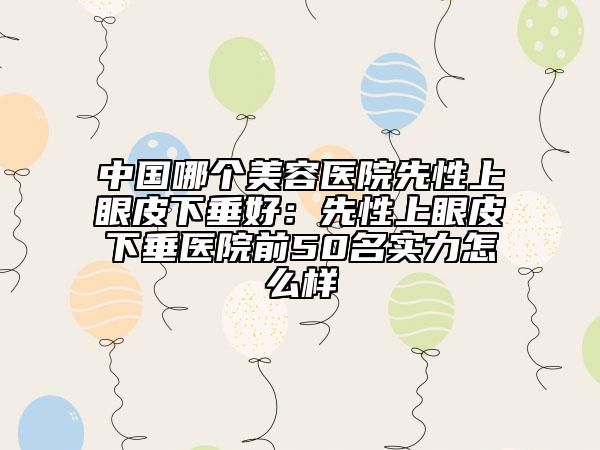 中國(guó)哪個(gè)美容醫(yī)院先性上眼皮下垂好：先性上眼皮下垂醫(yī)院前50名實(shí)力怎么樣