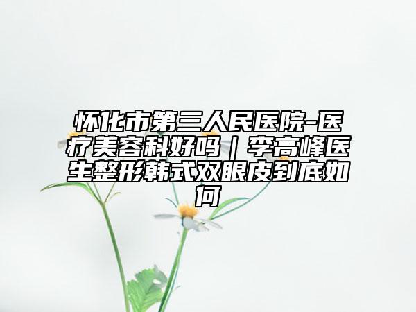 懷化市第三人民醫(yī)院-醫(yī)療美容科好嗎｜李高峰醫(yī)生整形韓式雙眼皮到底如何