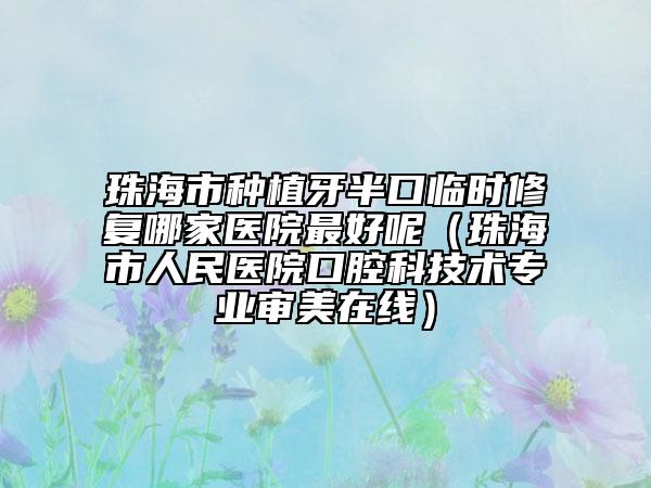 珠海市種植牙半口臨時(shí)修復(fù)哪家醫(yī)院最好呢（珠海市人民醫(yī)院口腔科技術(shù)專業(yè)審美在線）