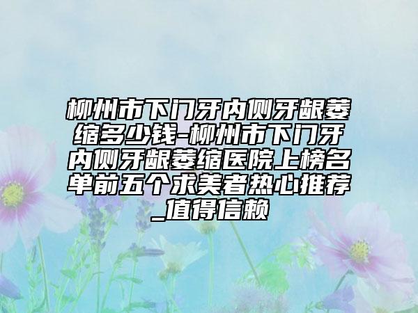 柳州市下門牙內(nèi)側(cè)牙齦萎縮多少錢-柳州市下門牙內(nèi)側(cè)牙齦萎縮醫(yī)院上榜名單前五個(gè)求美者熱心推薦_值得信賴