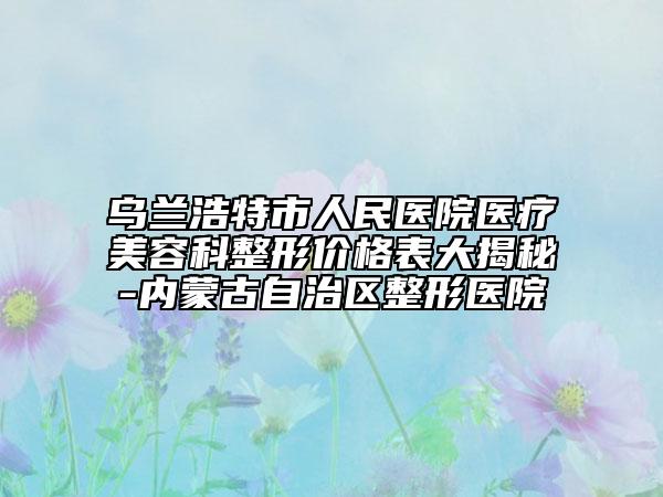 烏蘭浩特市人民醫(yī)院醫(yī)療美容科整形價(jià)格表大揭秘-內(nèi)蒙古自治區(qū)整形醫(yī)院