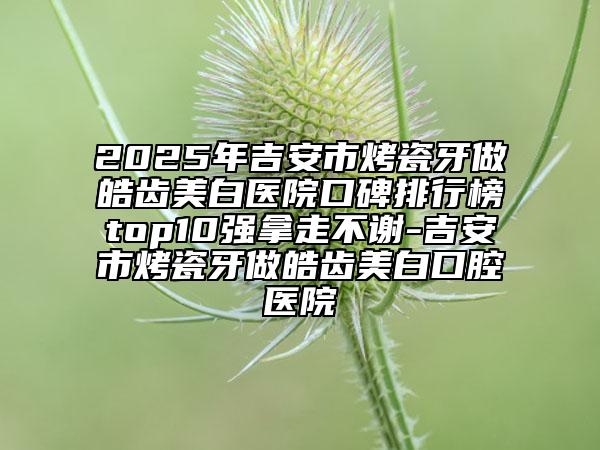 2025年吉安市烤瓷牙做皓齒美白醫(yī)院口碑排行榜top10強拿走不謝-吉安市烤瓷牙做皓齒美白口腔醫(yī)院