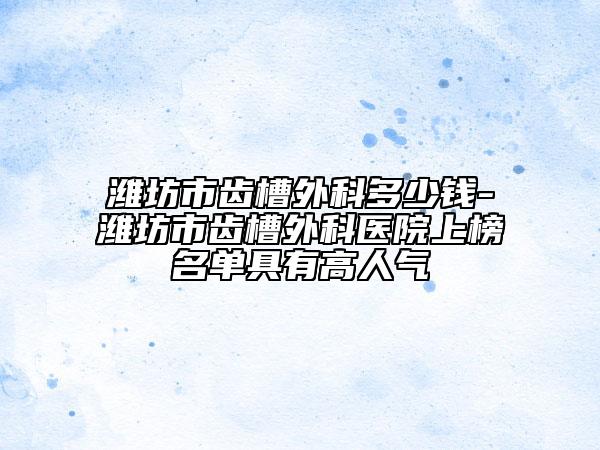 濰坊市齒槽外科多少錢-濰坊市齒槽外科醫(yī)院上榜名單具有高人氣
