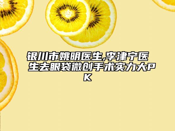 銀川市姚明醫(yī)生,李津寧醫(yī)生去眼袋微創(chuàng)手術實力大PK